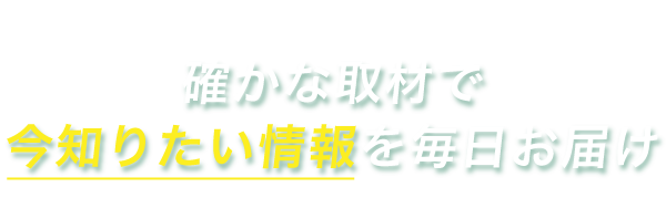 確かな取材で“今知りたい情報”を毎日お届け